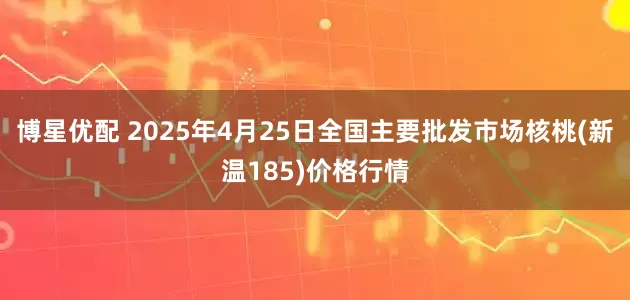 博星优配 2025年4月25日全国主要批发市场核桃(新温185)价格行情