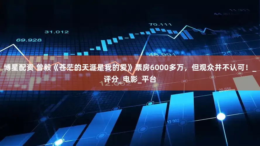 博星配资 曾毅《苍茫的天涯是我的爱》票房6000多万，但观众并不认可！_评分_电影_平台
