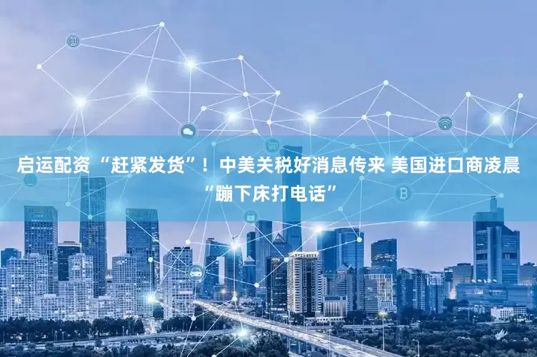 启运配资 “赶紧发货”！中美关税好消息传来 美国进口商凌晨“蹦下床打电话”