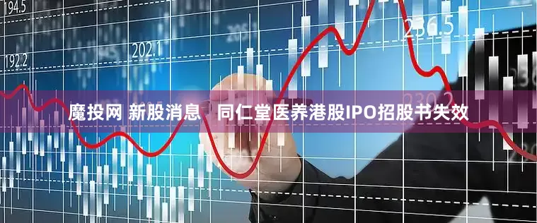 魔投网 新股消息   同仁堂医养港股IPO招股书失效