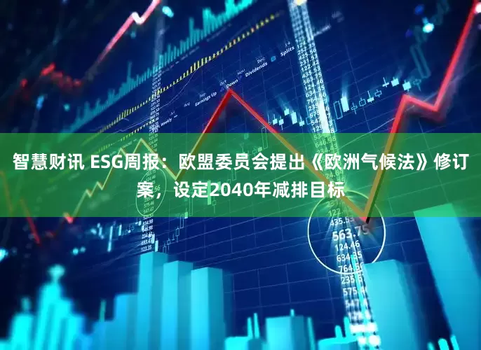 智慧财讯 ESG周报：欧盟委员会提出《欧洲气候法》修订案，设定2040年减排目标
