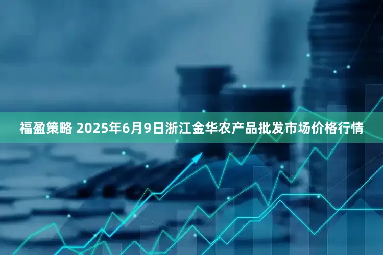 福盈策略 2025年6月9日浙江金华农产品批发市场价格行情