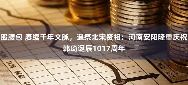 股腰包 赓续千年文脉，遥祭北宋贤相：河南安阳隆重庆祝韩琦诞辰1017周年