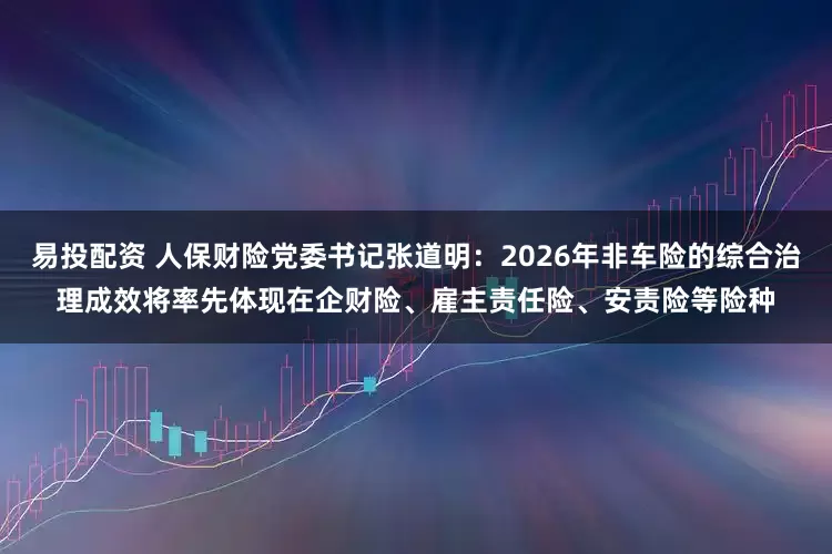 易投配资 人保财险党委书记张道明：2026年非车险的综合治理成效将率先体现在企财险、雇主责任险、安责险等险种