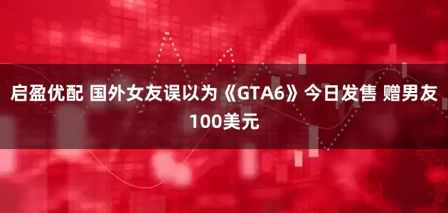 启盈优配 国外女友误以为《GTA6》今日发售 赠男友100美元