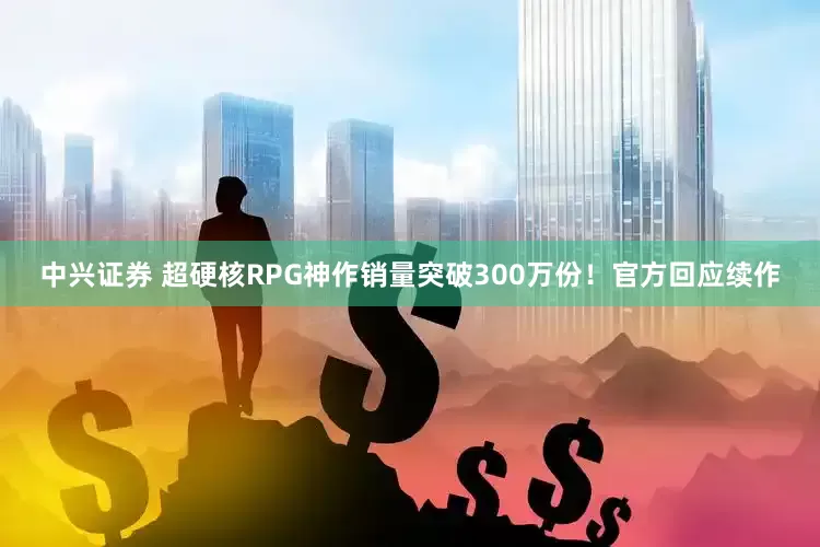 中兴证券 超硬核RPG神作销量突破300万份！官方回应续作